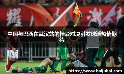 中国与巴西在武汉站的精彩对决引发球迷热情期待